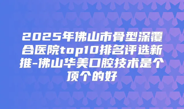 2025年佛山市骨型深覆合医院top10排名评选新推-佛山华美口腔技术是个顶个的好