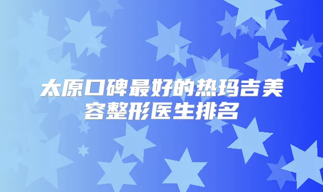 太原口碑好的热玛吉美容整形医生排名