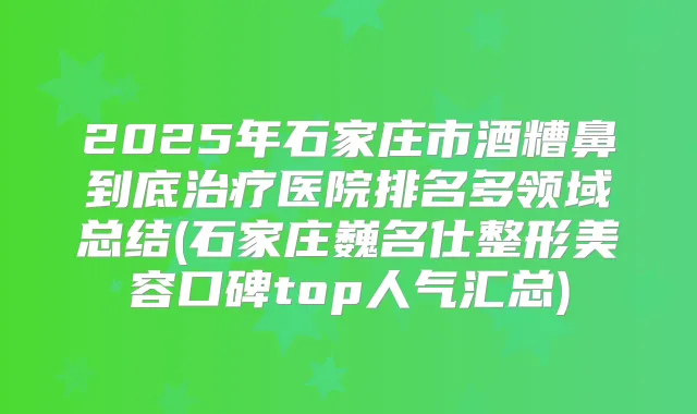 2025年石家庄市酒糟鼻到底医院排名多领域总结(石家庄巍名仕整形美容口碑top人气汇总)