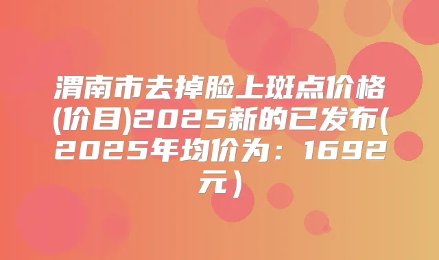 渭南市去掉脸上斑点价格(价目)2025新的已发布(2025年均价为：1692元）