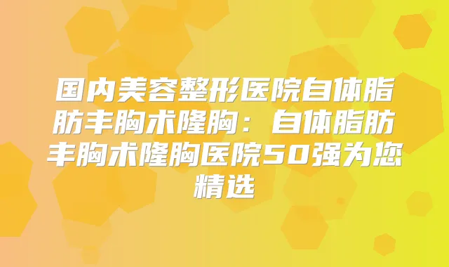 国内美容整形医院自体脂肪丰胸术隆胸:自体脂肪丰胸术隆胸医院50强为您精选