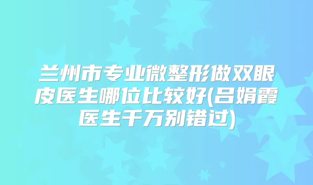 兰州市专业微整形做双眼皮医生哪位比较好(吕娟霞医生千万别错过)