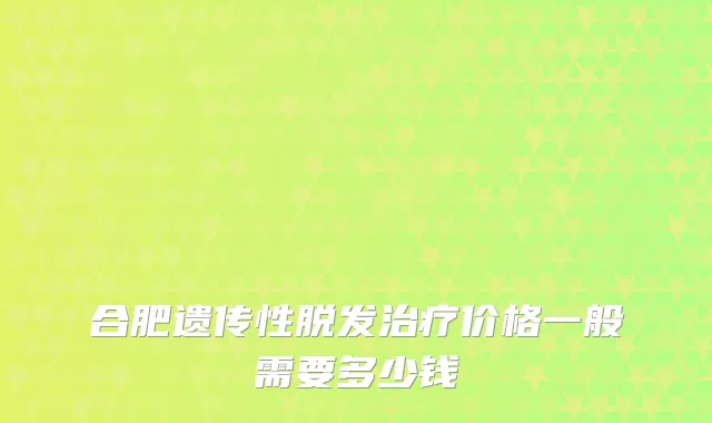 合肥遗传性脱发价格一般需要多少钱