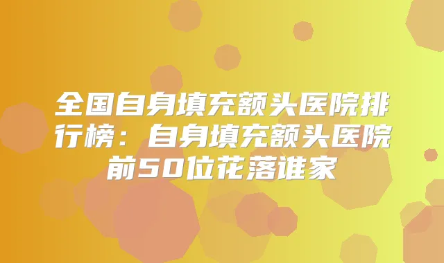 全国自身填充额头医院排行榜：自身填充额头医院前50位花落谁家