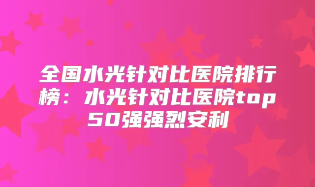 全国水光针对比医院排行榜:水光针对比医院top50强强烈安利