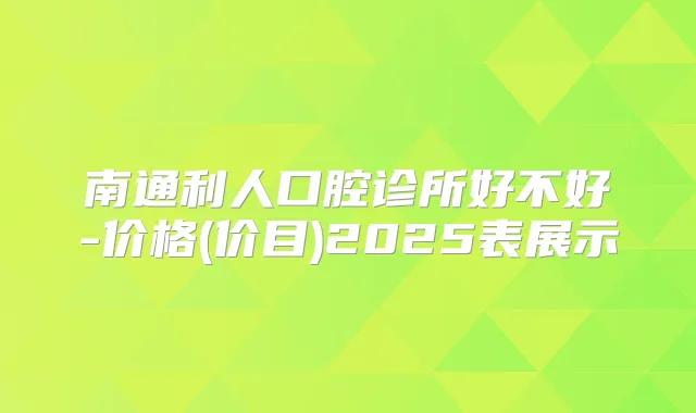 南通利人口腔诊所好不好-价格(价目)2025表展示