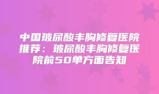 中国玻尿酸丰胸修复医院推荐：玻尿酸丰胸修复医院前50单方面告知
