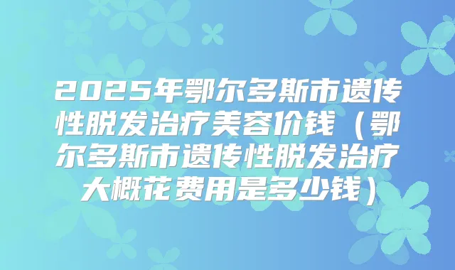 2025年鄂尔多斯市遗传性脱发美容价钱(鄂尔多斯市遗传性脱发大概花费用是多少钱)