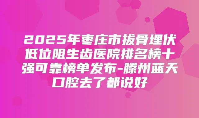 2025年枣庄市拔骨埋伏低位阻生齿医院排名榜十强可靠榜单发布-滕州蓝天口腔去了都说好