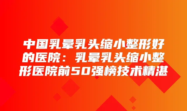 中国乳晕乳头缩小整形好的医院：乳晕乳头缩小整形医院前50强榜技术精湛