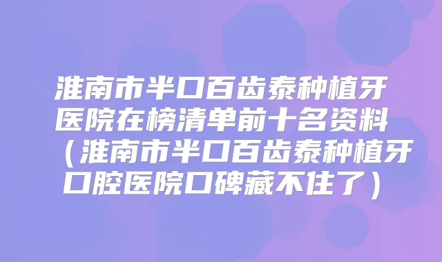 淮南市半口百齿泰种植牙医院在榜清单前十名资料(淮南市半口百齿泰种植牙口腔医院口碑藏不住了)