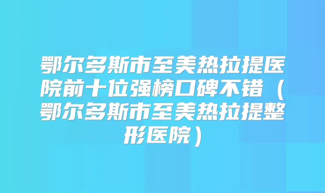 鄂尔多斯市至美热拉提医院前十位强榜口碑不错(鄂尔多斯市至美热拉提整形医院)