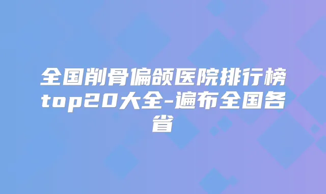 全国削骨偏颌医院排行榜top20大全-遍布全国各省