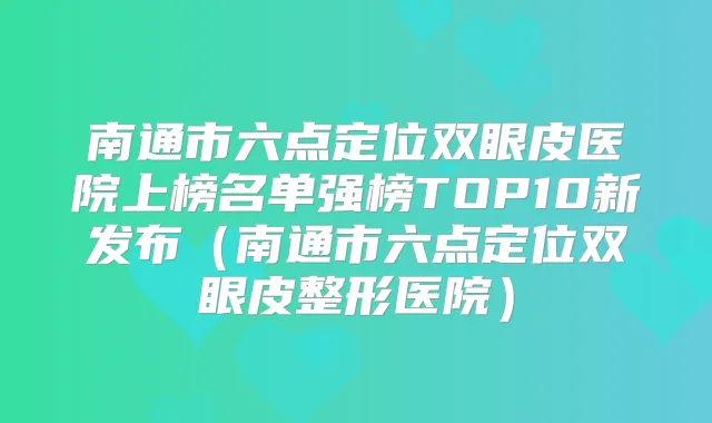 南通市六点定位双眼皮医院上榜名单强榜TOP10新发布(南通市六点定位双眼皮整形医院)