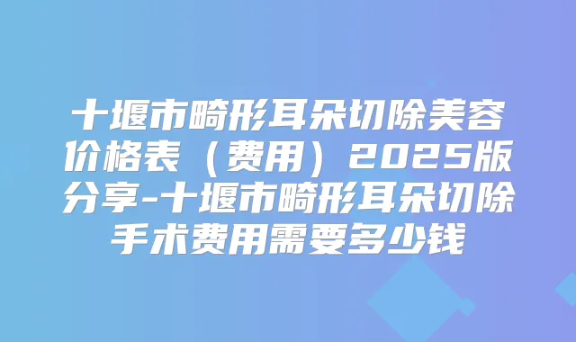 十堰市畸形耳朵切除美容价格表（费用）2025版分享-十堰市畸形耳朵切除手术费用需要多少钱