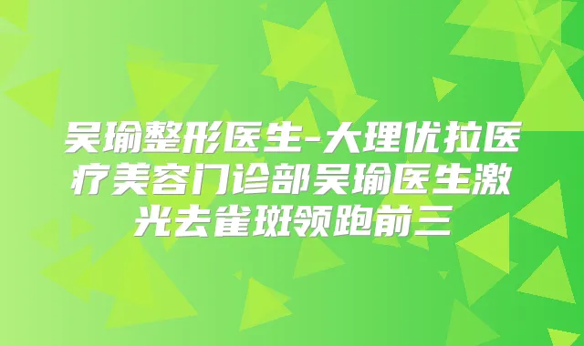 吴瑜整形医生-大理优拉医疗美容门诊部吴瑜医生激光去雀斑领跑前三