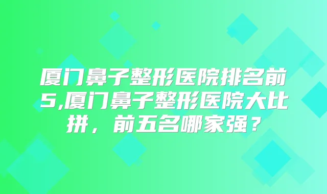 厦门鼻子整形医院排名前5,厦门鼻子整形医院大比拼，前五名哪家强？
