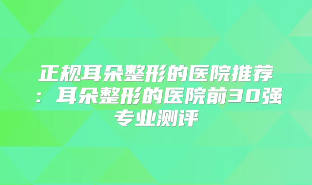 正规耳朵整形的医院推荐：耳朵整形的医院前30强专业测评