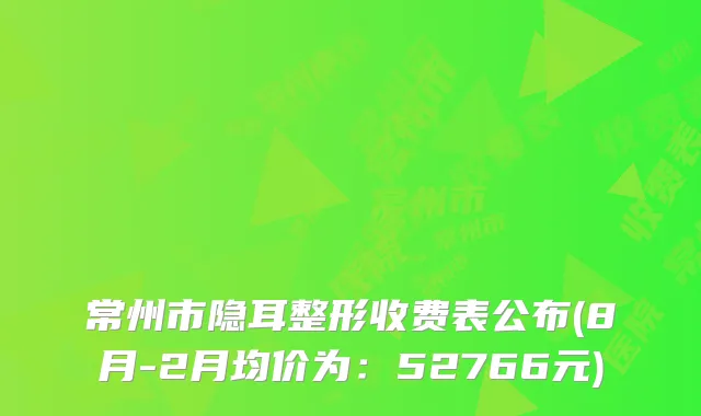 常州市隐耳整形收费表公布(8月-2月均价为：52766元)
