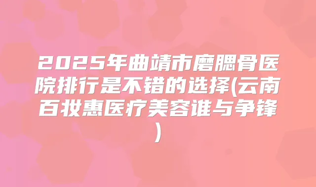 2025年曲靖市磨腮骨医院排行是不错的选择(云南百妆惠医疗美容谁与争锋)