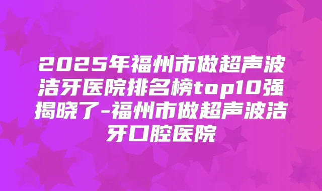 2025年福州市做超声波洁牙医院排名榜top10强揭晓了-福州市做超声波洁牙口腔医院