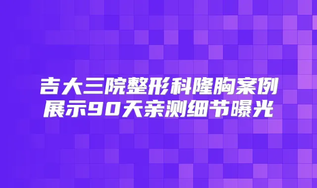 吉大三院整形科隆胸案例展示90天亲测细节曝光