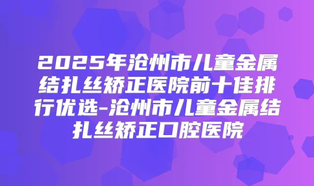 2025年沧州市儿童金属结扎丝矫正医院前十佳排行优选-沧州市儿童金属结扎丝矫正口腔医院