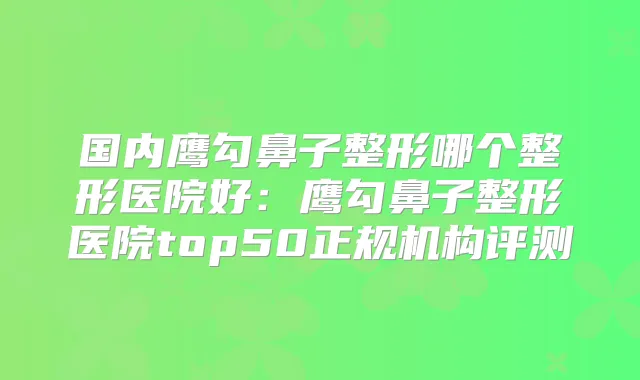 国内鹰勾鼻子整形哪个整形医院好：鹰勾鼻子整形医院top50正规机构评测