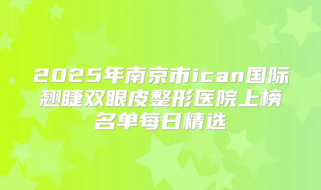 2025年南京市ican国际翘睫双眼皮整形医院上榜名单每日精选