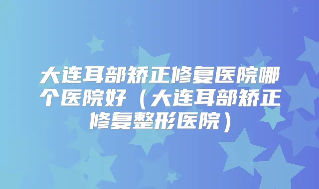 大连耳部矫正修复医院哪个医院好(大连耳部矫正修复整形医院)