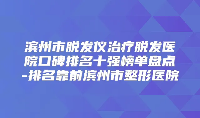 滨州市脱发仪脱发医院口碑排名十强榜单盘点-排名靠前滨州市整形医院