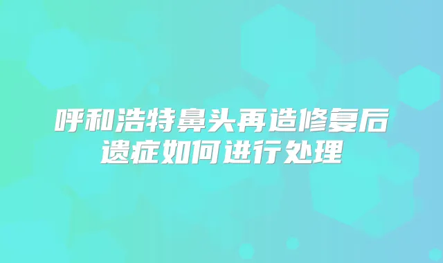 呼和浩特鼻头再造修复后遗症如何进行处理
