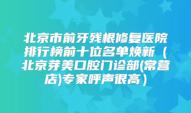 北京市前牙残根修复医院排行榜前十位名单焕新(北京芽美口腔门诊部(常营店)专家呼声很高)