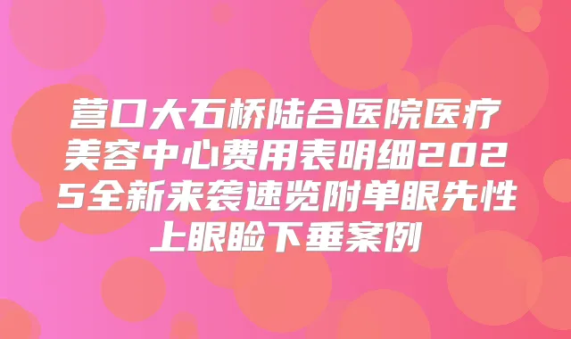 营口大石桥陆合医院医疗美容中心费用表明细2025全新来袭速览附单眼先性上眼睑下垂案例