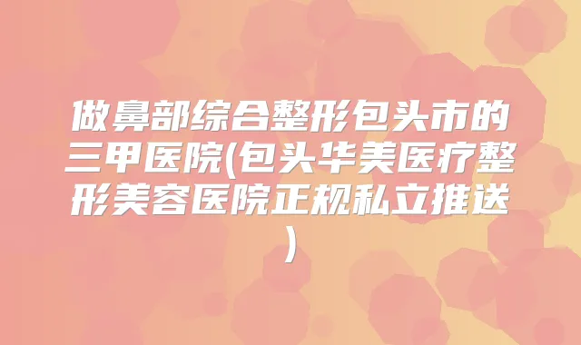 做鼻部综合整形包头市的三甲医院(包头华美医疗整形美容医院正规私立推送)