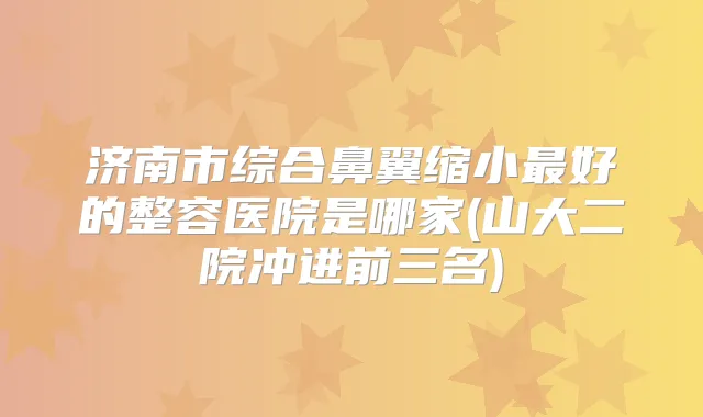 济南市综合鼻翼缩小好的整容医院是哪家(山大二院冲进前三名)