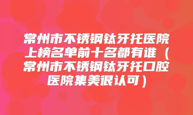 常州市不锈钢钛牙托医院上榜名单前十名都有谁(常州市不锈钢钛牙托口腔医院集美很认可)