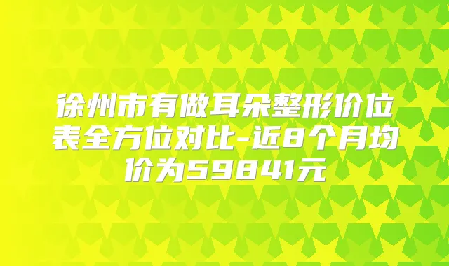徐州市有做耳朵整形价位表全方位对比-近8个月均价为59841元