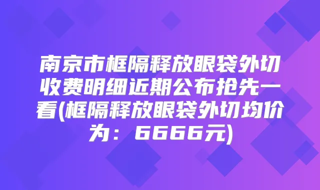 南京市框隔释放眼袋外切收费明细近期公布抢先一看(框隔释放眼袋外切均价为:6666元)