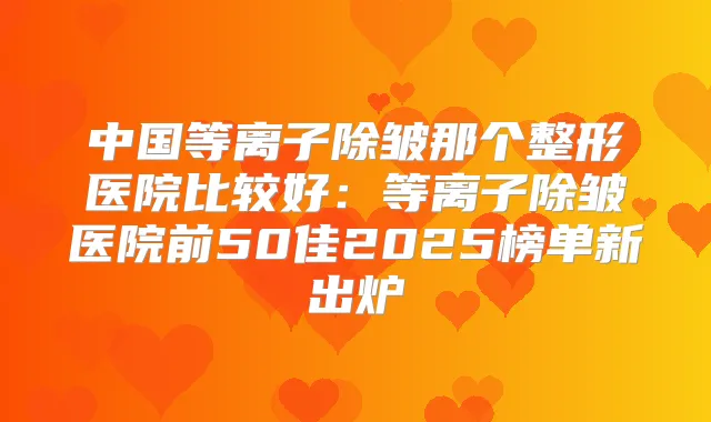 中国等离子除皱那个整形医院比较好:等离子除皱医院前50佳2025榜单新出炉