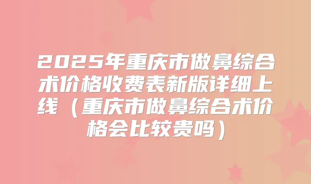 2025年重庆市做鼻综合术价格收费表新版详细上线(重庆市做鼻综合术价格会比较贵吗)
