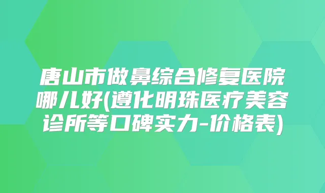 唐山市做鼻综合修复医院哪儿好(遵化明珠医疗美容诊所等口碑实力-价格表)