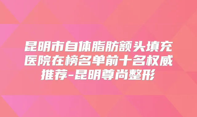 昆明市自体脂肪额头填充医院在榜名单前十名推荐-昆明尊尚整形