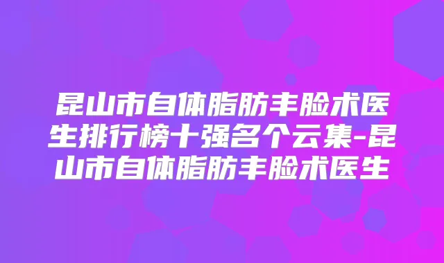 昆山市自体脂肪丰脸术医生排行榜十强名个云集-昆山市自体脂肪丰脸术医生