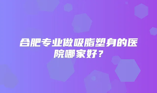 合肥专业做吸脂塑身的医院哪家好?