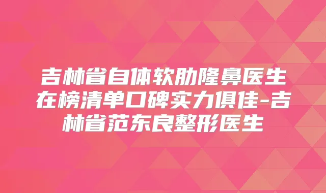 吉林省自体软肋隆鼻医生在榜清单口碑实力俱佳-吉林省范东良整形医生