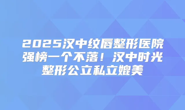 2025汉中纹唇整形医院强榜一个不落!汉中时光整形公立私立媲美