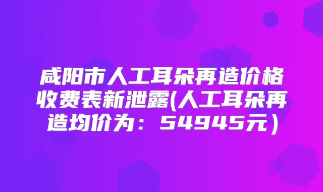 咸阳市人工耳朵再造价格收费表新泄露(人工耳朵再造均价为:54945元)