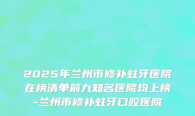 2025年兰州市修补蛀牙医院在榜清单前九知名医院均上榜-兰州市修补蛀牙口腔医院
