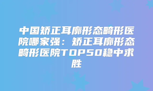中国矫正耳廓形态畸形医院哪家强:矫正耳廓形态畸形医院TOP50稳中求胜